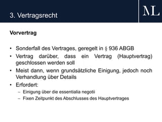 3. Vertragsrecht
Vorvertrag
• Sonderfall des Vertrages, geregelt in § 936 ABGB
• Vertrag darüber, dass ein Vertrag (Hauptvertrag)
geschlossen werden soll
• Meist dann, wenn grundsätzliche Einigung, jedoch noch
Verhandlung über Details
• Erfordert:
 Einigung über die essentialia negotii
 Fixen Zeitpunkt des Abschlusses des Hauptvertrages
 