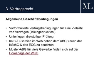 3. Vertragsrecht
Allgemeine Geschäftsbedingungen
• Vorformulierte Vertragsbedingungen für eine Vielzahl
von Verträgen (‚Kleingedrucktes‘)
• Unterliegen dreistufiger Prüfung
• Im B2C-Bereich im Web neben dem ABGB auch das
KSchG & das ECG zu beachten
• Muster-ABG für viele Gewerbe finden sich auf der
Homepage der WKO
 