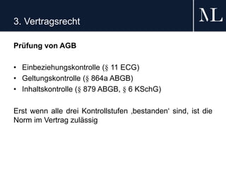 3. Vertragsrecht
Prüfung von AGB
• Einbeziehungskontrolle (§ 11 ECG)
• Geltungskontrolle (§ 864a ABGB)
• Inhaltskontrolle (§ 879 ABGB, § 6 KSchG)
Erst wenn alle drei Kontrollstufen ‚bestanden‘ sind, ist die
Norm im Vertrag zulässig
 