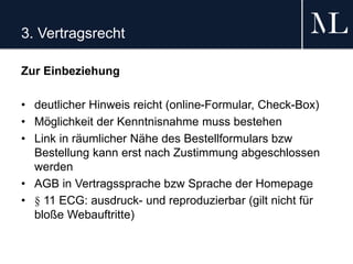 3. Vertragsrecht
Zur Einbeziehung
• deutlicher Hinweis reicht (online-Formular, Check-Box)
• Möglichkeit der Kenntnisnahme muss bestehen
• Link in räumlicher Nähe des Bestellformulars bzw
Bestellung kann erst nach Zustimmung abgeschlossen
werden
• AGB in Vertragssprache bzw Sprache der Homepage
• § 11 ECG: ausdruck- und reproduzierbar (gilt nicht für
bloße Webauftritte)
 