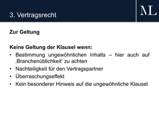 3. Vertragsrecht
Zur Geltung
Keine Geltung der Klausel wenn:
• Bestimmung ungewöhnlichen Inhalts – hier auch auf
‚Branchenüblichkeit‘ zu achten
• Nachteiligkeit für den Vertragspartner
• Überraschungseffekt
• Kein besonderer Hinweis auf die ungewöhnliche Klausel
 