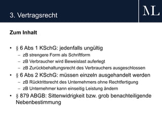 3. Vertragsrecht
Zum Inhalt
• § 6 Abs 1 KSchG: jedenfalls ungültig
 zB strengere Form als Schriftform
 zB Verbraucher wird Beweislast auferlegt
 zB Zurückbehaltungsrecht des Verbrauchers ausgeschlossen
• § 6 Abs 2 KSchG: müssen einzeln ausgehandelt werden
 zB Rücktrittsrecht des Unternehmers ohne Rechtfertigung
 zB Unternehmer kann einseitig Leistung ändern
• § 879 ABGB: Sittenwidrigkeit bzw. grob benachteiligende
Nebenbestimmung
 