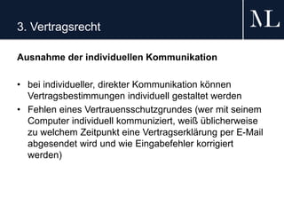 3. Vertragsrecht
Ausnahme der individuellen Kommunikation
• bei individueller, direkter Kommunikation können
Vertragsbestimmungen individuell gestaltet werden
• Fehlen eines Vertrauensschutzgrundes (wer mit seinem
Computer individuell kommuniziert, weiß üblicherweise
zu welchem Zeitpunkt eine Vertragserklärung per E-Mail
abgesendet wird und wie Eingabefehler korrigiert
werden)
 
