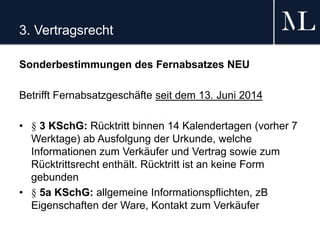 3. Vertragsrecht
Sonderbestimmungen des Fernabsatzes NEU
Betrifft Fernabsatzgeschäfte seit dem 13. Juni 2014
• § 3 KSchG: Rücktritt binnen 14 Kalendertagen (vorher 7
Werktage) ab Ausfolgung der Urkunde, welche
Informationen zum Verkäufer und Vertrag sowie zum
Rücktrittsrecht enthält. Rücktritt ist an keine Form
gebunden
• § 5a KSchG: allgemeine Informationspflichten, zB
Eigenschaften der Ware, Kontakt zum Verkäufer
 