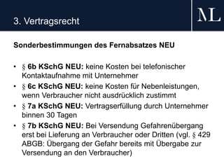 3. Vertragsrecht
Sonderbestimmungen des Fernabsatzes NEU
• § 6b KSchG NEU: keine Kosten bei telefonischer
Kontaktaufnahme mit Unternehmer
• § 6c KSchG NEU: keine Kosten für Nebenleistungen,
wenn Verbraucher nicht ausdrücklich zustimmt
• § 7a KSchG NEU: Vertragserfüllung durch Unternehmer
binnen 30 Tagen
• § 7b KSchG NEU: Bei Versendung Gefahrenübergang
erst bei Lieferung an Verbraucher oder Dritten (vgl. § 429
ABGB: Übergang der Gefahr bereits mit Übergabe zur
Versendung an den Verbraucher)
 