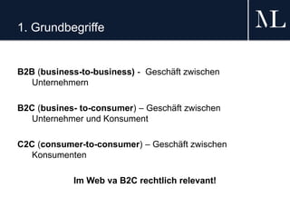 1. Grundbegriffe
B2B (business-to-business) - Geschäft zwischen
Unternehmern
B2C (busines- to-consumer) – Geschäft zwischen
Unternehmer und Konsument
C2C (consumer-to-consumer) – Geschäft zwischen
Konsumenten
Im Web va B2C rechtlich relevant!
 