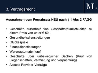 3. Vertragsrecht
Ausnahmen vom Fernabsatz NEU nach § 1 Abs 2 FAGG
• Geschäfte außerhalb von Geschäftsräumlichkeiten zu
einem Preis von unter € 50,-
• Gesundheitsdienstleitungen
• Glücksspiele
• Finanzdienstleitungen
• Warenautomatenkauf
• Geschäfte über unbeweglicher Sachen (Kauf von
Liegenschaften, Vermietung und Verpachtung)
• Access-Provider-Verträge
 