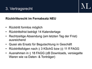 3. Vertragsrecht
Rücktrittsrecht im Fernabsatz NEU
• Rücktritt formlos möglich
• Rücktrittsfrist beträgt 14 Kalendertage
• Rechtzeitige Absendung (am letzten Tag der Frist)
ausreichend
• Quasi als Ersatz für Begutachtung in Geschäft
• Rücktrittsfolgen nach § 3 KSchG bzw §§ 11 ff FAGG
• Ausnahmen in § 18 FAGG (zB Downloads, versiegelte
Waren wie va Daten- & Tonträger)
 
