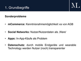 1. Grundbegriffe
Sonderprobleme
• mCommerce: Kenntnisnahmemöglichkeit va von AGB
• Social Networks: Nutzer/Nutzerdaten als ‚Ware‘
• Apps: In-App-Käufe als Problem
• Datenschutz: durch mobile Endgeräte und wearable
Technology werden Nutzer (noch) transparenter
 
