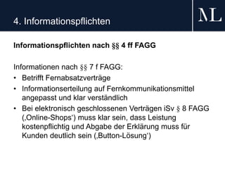 4. Informationspflichten
Informationspflichten nach §§ 4 ff FAGG
Informationen nach §§ 7 f FAGG:
• Betrifft Fernabsatzverträge
• Informationserteilung auf Fernkommunikationsmittel
angepasst und klar verständlich
• Bei elektronisch geschlossenen Verträgen iSv § 8 FAGG
(‚Online-Shops‘) muss klar sein, dass Leistung
kostenpflichtig und Abgabe der Erklärung muss für
Kunden deutlich sein (‚Button-Lösung‘)
 