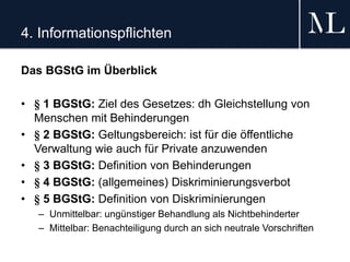 4. Informationspflichten
Das BGStG im Überblick
• § 1 BGStG: Ziel des Gesetzes: dh Gleichstellung von
Menschen mit Behinderungen
• § 2 BGStG: Geltungsbereich: ist für die öffentliche
Verwaltung wie auch für Private anzuwenden
• § 3 BGStG: Definition von Behinderungen
• § 4 BGStG: (allgemeines) Diskriminierungsverbot
• § 5 BGStG: Definition von Diskriminierungen
– Unmittelbar: ungünstiger Behandlung als Nichtbehinderter
– Mittelbar: Benachteiligung durch an sich neutrale Vorschriften
 