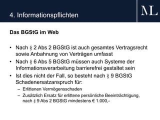4. Informationspflichten
Das BGStG im Web
• Nach § 2 Abs 2 BGStG ist auch gesamtes Vertragsrecht
sowie Anbahnung von Verträgen umfasst
• Nach § 6 Abs 5 BGStG müssen auch Systeme der
Informationsverarbeitung barrierefrei gestaltet sein
• Ist dies nicht der Fall, so besteht nach § 9 BGStG
Schadenersatzanspruch für:
– Erlittenen Vermögensschaden
– Zusätzlich Ersatz für erlittene persönliche Beeinträchtigung,
nach § 9 Abs 2 BGStG mindestens € 1.000,-
 