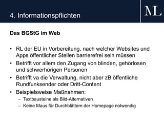 4. Informationspflichten
Das BGStG im Web
• RL der EU in Vorbereitung, nach welcher Websites und
Apps öffentlicher Stellen barrierefrei sein müssen
• Betrifft vor allem den Zugang von blinden, gehörlosen
und schwerhörigen Personen
• Betrifft va die Verwaltung, nicht aber zB öffentliche
Rundfunksender oder Dritt-Content
• Beispielsweise Maßnahmen:
 Textbausteine als Bild-Alternativen
 Keine Maus für Durchblättern der Homepage notwendig
 
