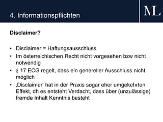 4. Informationspflichten
Disclaimer?
• Disclaimer = Haftungsausschluss
• Im österreichischen Recht nicht vorgesehen bzw nicht
notwendig
• § 17 ECG regelt, dass ein genereller Ausschluss nicht
möglich
• ‚Disclaimer‘ hat in der Praxis sogar eher umgekehrten
Effekt, dh es entsteht Verdacht, dass über (unzulässige)
fremde Inhalt Kenntnis besteht
 