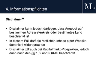 4. Informationspflichten
Disclaimer?
• Disclaimer kann jedoch darlegen, dass Angebot auf
bestimmten Adressatenkreis oder bestimmtes Land
beschränkt ist
• In diesem Fall darf die restlichen Inhalte einer Website
dem nicht widersprechen
• Disclaimer zB auch bei Kapitalmarkt-Prospekten, jedoch
dann nach den §§ 1, 2 und 5 KMG beschränkt
 