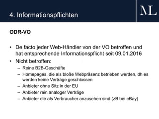 4. Informationspflichten
ODR-VO
• De facto jeder Web-Händler von der VO betroffen und
hat entsprechende Informationspflicht seit 09.01.2016
• Nicht betroffen:
– Reine B2B-Geschäfte
– Homepages, die als bloße Webpräsenz betrieben werden, dh es
werden keine Verträge geschlossen
– Anbieter ohne Sitz in der EU
– Anbieter rein analoger Verträge
– Anbieter die als Verbraucher anzusehen sind (zB bei eBay)
 