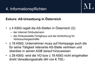 4. Informationspflichten
Exkurs: AS-Umsetzung in Österreich
• § 4 AStG regelt die AS-Stellen in Österreich (2):
– der Internet Ombudsmann
– die Ombudsstelle Fertighaus und die Schlichtung für
Verbrauchergeschäfte
• § 19 AStG: Unternehmer muss auf Homepage auch die
für seine Tätigkeit relevante AS-Stelle verlinken und
überdies in seinen AGB darauf hinzuweisen
• § 29 AStG: wird die VO bzw § 19 AStG nicht eingehalten
droht Verwaltungsstrafe idH von € 750,-
 
