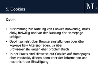 5. Cookies
Opt-in
• Zustimmung zur Nutzung von Cookies notwendig, muss
aktiv, freiwillig und vor der Nutzung der Homepage
erfolgen
• Opt-in zumeist über Browsereinstellungen oder über
Pop-ups bzw Altersabfragen, va über
Browsereinstellungen eher problematisch
• In der Praxis sind Hinweise auf Cookies auf Homepages
eher versteckt, dienen dann eher der Information und
noch nicht der Einwilligung
 