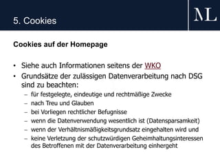 5. Cookies
Cookies auf der Homepage
• Siehe auch Informationen seitens der WKO
• Grundsätze der zulässigen Datenverarbeitung nach DSG
sind zu beachten:
 für festgelegte, eindeutige und rechtmäßige Zwecke
 nach Treu und Glauben
 bei Vorliegen rechtlicher Befugnisse
 wenn die Datenverwendung wesentlich ist (Datensparsamkeit)
 wenn der Verhältnismäßigkeitsgrundsatz eingehalten wird und
 keine Verletzung der schutzwürdigen Geheimhaltungsinteressen
des Betroffenen mit der Datenverarbeitung einhergeht
 