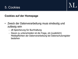 5. Cookies
Cookies auf der Homepage
• Zweck der Datenverarbeitung muss eindeutig und
zulässig sein
 zB Speicherung für Buchhaltung
 Davon zu unterscheiden ist die Frage, ob (zusätzlich)
Meldepflichten der Datenverarbeitung bei Datenschutzregister
bestehen
 