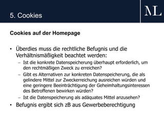 5. Cookies
Cookies auf der Homepage
• Überdies muss die rechtliche Befugnis und die
Verhältnismäßigkeit beachtet werden:
 Ist die konkrete Datenspeicherung überhaupt erforderlich, um
den rechtmäßigen Zweck zu erreichen?
 Gibt es Alternativen zur konkreten Datenspeicherung, die als
gelindere Mittel zur Zweckerreichung ausreichen würden und
eine geringere Beeinträchtigung der Geheimhaltungsinteressen
des Betroffenen bewirken würden?
 Ist die Datenspeicherung als adäquates Mittel anzusehen?
• Befugnis ergibt sich zB aus Gewerbeberechtigung
 