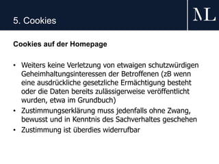 5. Cookies
Cookies auf der Homepage
• Weiters keine Verletzung von etwaigen schutzwürdigen
Geheimhaltungsinteressen der Betroffenen (zB wenn
eine ausdrückliche gesetzliche Ermächtigung besteht
oder die Daten bereits zulässigerweise veröffentlicht
wurden, etwa im Grundbuch)
• Zustimmungserklärung muss jedenfalls ohne Zwang,
bewusst und in Kenntnis des Sachverhaltes geschehen
• Zustimmung ist überdies widerrufbar
 