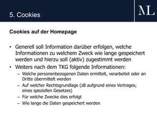 5. Cookies
Cookies auf der Homepage
• Generell soll Information darüber erfolgen, welche
Informationen zu welchem Zweck wie lange gespeichert
werden und hierzu soll (aktiv) zugestimmt werden
• Weiters nach dem TKG folgende Informationen:
– Welche personenbezogenen Daten ermittelt, verarbeitet oder an
Dritte übermittelt werden
– Auf welcher Rechtsgrundlage (zB aufgrund eines Vertrages,
eines speziellen Gesetzes)
– Für welche Zwecke dies erfolgt
– Wie lange die Daten gespeichert werden
 