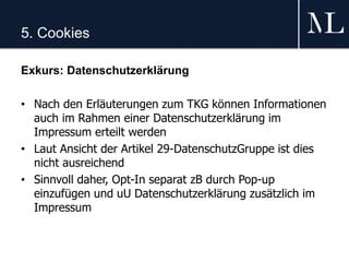5. Cookies
Exkurs: Datenschutzerklärung
• Nach den Erläuterungen zum TKG können Informationen
auch im Rahmen einer Datenschutzerklärung im
Impressum erteilt werden
• Laut Ansicht der Artikel 29-DatenschutzGruppe ist dies
nicht ausreichend
• Sinnvoll daher, Opt-In separat zB durch Pop-up
einzufügen und uU Datenschutzerklärung zusätzlich im
Impressum
 