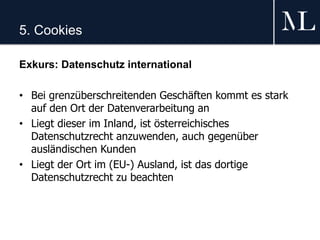 5. Cookies
Exkurs: Datenschutz international
• Bei grenzüberschreitenden Geschäften kommt es stark
auf den Ort der Datenverarbeitung an
• Liegt dieser im Inland, ist österreichisches
Datenschutzrecht anzuwenden, auch gegenüber
ausländischen Kunden
• Liegt der Ort im (EU-) Ausland, ist das dortige
Datenschutzrecht zu beachten
 