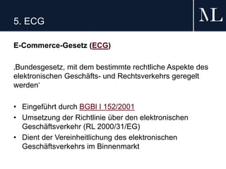 5. ECG
E-Commerce-Gesetz (ECG)
‚Bundesgesetz, mit dem bestimmte rechtliche Aspekte des
elektronischen Geschäfts- und Rechtsverkehrs geregelt
werden‘
• Eingeführt durch BGBl I 152/2001
• Umsetzung der Richtlinie über den elektronischen
Geschäftsverkehr (RL 2000/31/EG)
• Dient der Vereinheitlichung des elektronischen
Geschäftsverkehrs im Binnenmarkt
 