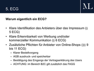 5. ECG
Warum eigentlich ein ECG?
• Klare Identifikation des Anbieters über das Impressum (§
5 ECG)
• Klare Erkennbarkeit von Werbung und/oder
kommerzieller Kommunikation (§ 6 ECG)
• Zusätzliche Pflichten für Anbieter von Online-Shops (§§ 9
bis 11 ECG)
– Klarer Bestellvorgang
– AGB ausdruck- und speicherbar
– Bestätigung des Eingangs der Vertragserklärung des Users
– ACHTUNG: im Bereich B2C gilt zusätzlich das FAGG
 