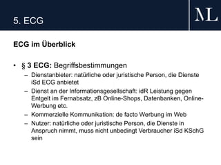 5. ECG
ECG im Überblick
• § 3 ECG: Begriffsbestimmungen
– Dienstanbieter: natürliche oder juristische Person, die Dienste
iSd ECG anbietet
– Dienst an der Informationsgesellschaft: idR Leistung gegen
Entgelt im Fernabsatz, zB Online-Shops, Datenbanken, Online-
Werbung etc.
– Kommerzielle Kommunikation: de facto Werbung im Web
– Nutzer: natürliche oder juristische Person, die Dienste in
Anspruch nimmt, muss nicht unbedingt Verbraucher iSd KSchG
sein
 