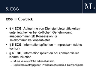 5. ECG
ECG im Überblick
• § 4 ECG: Aufnahme von Dienstanbietertätigkeiten
unterliegt keiner behördlichen Genehmigung,
ausgenommen zB Konzession für
Telekommunikationsanbieter
• § 5 ECG: Informationspflichten = Impressum (siehe
vorher)
• § 6 ECG: Informationspflichten bei kommerzieller
Kommunikation
– Muss va als solche erkennbar sein
– Ebenfalls Auftraggeber, Preisausschreiben & Gewinnspiele
 