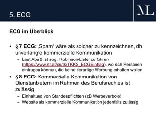 5. ECG
ECG im Überblick
• § 7 ECG: ‚Spam‘ wäre als solcher zu kennzeichnen, dh
unverlangte kommerzielle Kommunikation
– Laut Abs 2 ist sog. ‚Robinson-Liste‘ zu führen
(https://www.rtr.at/de/tk/TKKS_ECGEintrag), wo sich Personen
eintragen können, die keine derartige Werbung erhalten wollen
• § 8 ECG: Kommerzielle Kommunikation von
Dienstanbietern im Rahmen des Berufsrechtes ist
zulässig
– Einhaltung von Standespflichten (zB Werbeverbote)
– Website als kommerzielle Kommunikation jedenfalls zulässig
 