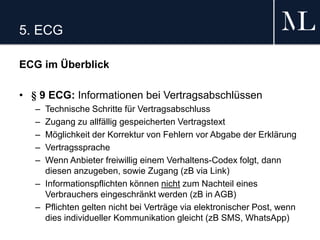 5. ECG
ECG im Überblick
• § 9 ECG: Informationen bei Vertragsabschlüssen
– Technische Schritte für Vertragsabschluss
– Zugang zu allfällig gespeicherten Vertragstext
– Möglichkeit der Korrektur von Fehlern vor Abgabe der Erklärung
– Vertragssprache
– Wenn Anbieter freiwillig einem Verhaltens-Codex folgt, dann
diesen anzugeben, sowie Zugang (zB via Link)
– Informationspflichten können nicht zum Nachteil eines
Verbrauchers eingeschränkt werden (zB in AGB)
– Pflichten gelten nicht bei Verträge via elektronischer Post, wenn
dies individueller Kommunikation gleicht (zB SMS, WhatsApp)
 