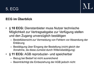 5. ECG
ECG im Überblick
• § 10 ECG: Dienstanbieter muss Nutzer technische
Möglichkeit zur Vertragsabgabe zur Verfügung stellen
und den Zugang unverzüglich bestätigen
– Bestellübersicht zur Vermeidung von Fehlern vor Absendung der
Erklärung
– Bestätigung über Eingang der Bestellung (nicht gleich der
Annahme, da diese zumeist durch Willensbetätigung)
• § 11 ECG: AGB reproduzier- und speicherbar
– Bezug bei Bedarf ist nicht ausreichend
– Beeinträchtigt die Einbeziehung der AGB jedoch nicht
 