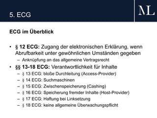 5. ECG
ECG im Überblick
• § 12 ECG: Zugang der elektronischen Erklärung, wenn
Abrufbarkeit unter gewöhnlichen Umständen gegeben
– Anknüpfung an das allgemeine Vertragsrecht
• §§ 13-18 ECG: Verantwortlichkeit für Inhalte
– § 13 ECG: bloße Durchleitung (Access-Provider)
– § 14 ECG: Suchmaschinen
– § 15 ECG: Zwischenspeicherung (Cashing)
– § 16 ECG: Speicherung fremder Inhalte (Host-Provider)
– § 17 ECG: Haftung bei Linksetzung
– § 18 ECG: keine allgemeine Überwachungspflicht
 
