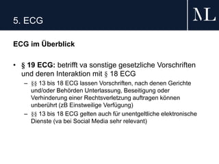 5. ECG
ECG im Überblick
• § 19 ECG: betrifft va sonstige gesetzliche Vorschriften
und deren Interaktion mit § 18 ECG
– §§ 13 bis 18 ECG lassen Vorschriften, nach denen Gerichte
und/oder Behörden Unterlassung, Beseitigung oder
Verhinderung einer Rechtsverletzung auftragen können
unberührt (zB Einstweilige Verfügung)
– §§ 13 bis 18 ECG gelten auch für unentgeltliche elektronische
Dienste (va bei Social Media sehr relevant)
 