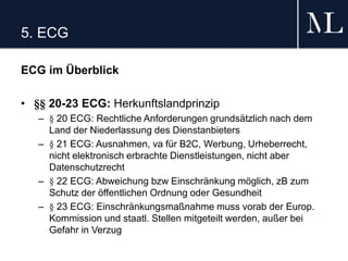 5. ECG
ECG im Überblick
• §§ 20-23 ECG: Herkunftslandprinzip
– § 20 ECG: Rechtliche Anforderungen grundsätzlich nach dem
Land der Niederlassung des Dienstanbieters
– § 21 ECG: Ausnahmen, va für B2C, Werbung, Urheberrecht,
nicht elektronisch erbrachte Dienstleistungen, nicht aber
Datenschutzrecht
– § 22 ECG: Abweichung bzw Einschränkung möglich, zB zum
Schutz der öffentlichen Ordnung oder Gesundheit
– § 23 ECG: Einschränkungsmaßnahme muss vorab der Europ.
Kommission und staatl. Stellen mitgeteilt werden, außer bei
Gefahr in Verzug
 