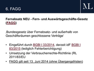 6. FAGG
Fernabsatz NEU - Fern- und Auswärtsgeschäfte-Gesetz
(FAGG)
‚Bundesgesetz über Fernabsatz- und außerhalb von
Geschäftsräumen geschlossene Verträge‘
• Eingeführt durch BGBl I 33/2014, derzeit idF BGBl I
83/2015 (lediglich Fehlerberichtigung)
• Umsetzung der Verbraucherrechte-Richtlinie (RL
2011/83/EU
• FAGG gilt seit 13. Juni 2014 (ohne Übergangsfristen)
 