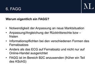 6. FAGG
Warum eigentlich ein FAGG?
• Notwendigkeit der Anpassung an neue Marktsituation
• Anpassung/Angleichung der Rücktrittsrechte bzw –
fristen
• Informationspflichten bei den verschiedenen Formen des
Fernabsatzes
• Anders als das ECG auf Fernabsatz und nicht nur auf
Online-Handel ausgerichtet
• FAGG ist im Bereich B2C anzuwenden (früher ein Teil
des KSchG)
 