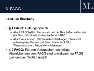 6. FAGG
FAGG im Überblick
• § 1 FAGG: Geltungsbereich
– Abs 1: FAGG gilt im Fernabsatz und bei Geschäften außerhalb
der Geschäftsräumlichkeiten im Bereich B2C
– Abs 2: Ausnahmen, zB Finanzdienstleistungen, Glückspiel,
unbewegliche Sachen und Geschäfte unter € 50,-,
Warenautomaten, Freizeitdienstleistungen
• § 2 FAGG: Für den Verbraucher nachteilige
Abweichungen vom FAGG sind unwirksam, da FAGG
zwingendes Recht darstellt
 
