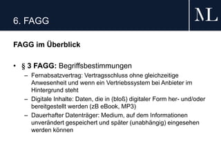 6. FAGG
FAGG im Überblick
• § 3 FAGG: Begriffsbestimmungen
– Fernabsatzvertrag: Vertragsschluss ohne gleichzeitige
Anwesenheit und wenn ein Vertriebssystem bei Anbieter im
Hintergrund steht
– Digitale Inhalte: Daten, die in (bloß) digitaler Form her- und/oder
bereitgestellt werden (zB eBook, MP3)
– Dauerhafter Datenträger: Medium, auf dem Informationen
unverändert gespeichert und später (unabhängig) eingesehen
werden können
 