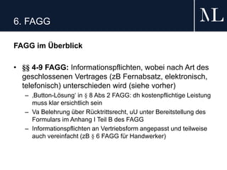 6. FAGG
FAGG im Überblick
• §§ 4-9 FAGG: Informationspflichten, wobei nach Art des
geschlossenen Vertrages (zB Fernabsatz, elektronisch,
telefonisch) unterschieden wird (siehe vorher)
– ‚Button-Lösung‘ in § 8 Abs 2 FAGG: dh kostenpflichtige Leistung
muss klar ersichtlich sein
– Va Belehrung über Rücktrittsrecht, uU unter Bereitstellung des
Formulars im Anhang I Teil B des FAGG
– Informationspflichten an Vertriebsform angepasst und teilweise
auch vereinfacht (zB § 6 FAGG für Handwerker)
 