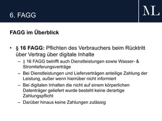 6. FAGG
FAGG im Überblick
• § 16 FAGG: Pflichten des Verbrauchers beim Rücktritt
über Vertrag über digitale Inhalte
– § 16 FAGG betrifft auch Dienstleistungen sowie Wasser- &
Stromlieferungsverträge
– Bei Dienstleistungen und Lieferverträgen anteilige Zahlung der
Leistung, außer wenn hierrüber nicht informiert
– Bei digitalen Inhalten die nicht auf einem körperlichen
Datenträger geliefert wurde besteht keine derartige
Zahlungspflicht
– Darüber hinaus keine Zahlungen zulässig
 