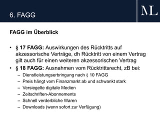 6. FAGG
FAGG im Überblick
• § 17 FAGG: Auswirkungen des Rücktritts auf
akzessorische Verträge, dh Rücktritt von einem Vertrag
gilt auch für einen weiteren akzessorischen Vertrag
• § 18 FAGG: Ausnahmen vom Rücktrittsrecht, zB bei:
– Dienstleistungserbringung nach § 10 FAGG
– Preis hängt vom Finanzmarkt ab und schwankt stark
– Versiegelte digitale Medien
– Zeitschriften-Abonnements
– Schnell verderbliche Waren
– Downloads (wenn sofort zur Verfügung)
 