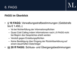 6. FAGG
FAGG im Überblick
• § 19 FAGG: Verwaltungsstrafbestimmungen (Geldstrafe
bis € 1.450,-)
– Va bei Nichterfüllung der Informationspflichten
– Quasi Cold Calling indem Informationen nach § 9 FAGG nicht
bei Beginn des Gespräches erteilt werden
– Verstoß gegen Erstattungspflichten
– Keine Bestätigung über Eingang der Rücktrittserklärung auf
einem dauerhaften Datenträger
• §§ 20 ff FAGG: Schluss- und Übergangsbestimmungen
 