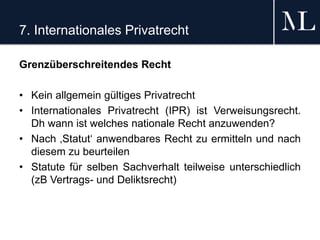 7. Internationales Privatrecht
Grenzüberschreitendes Recht
• Kein allgemein gültiges Privatrecht
• Internationales Privatrecht (IPR) ist Verweisungsrecht.
Dh wann ist welches nationale Recht anzuwenden?
• Nach ‚Statut‘ anwendbares Recht zu ermitteln und nach
diesem zu beurteilen
• Statute für selben Sachverhalt teilweise unterschiedlich
(zB Vertrags- und Deliktsrecht)
 