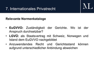7. Internationales Privatrecht
Relevante Normenkataloge
• EuGVVO: Zuständigkeit der Gerichte. Wo ist der
Anspruch durchsetzbar?
• LGVÜ: als Staatsvertrag mit Schweiz, Norwegen und
Island dem EuGVVO nachgebildet
• Anzuwendendes Recht und Gerichtsstand können
aufgrund unterschiedlicher Anbindung abweichen
 