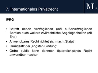 7. Internationales Privatrecht
IPRG
• Betrifft neben vertraglichen und außervertraglichen
Bereich auch weitere zivilrechtliche Angelegenheiten (zB
Ehe)
• Anwendbares Recht richtet sich nach ‚Statut‘
• Grundsatz der ‚engsten Bindung‘
• Ordre public kann dennoch österreichisches Recht
anwendbar machen
 